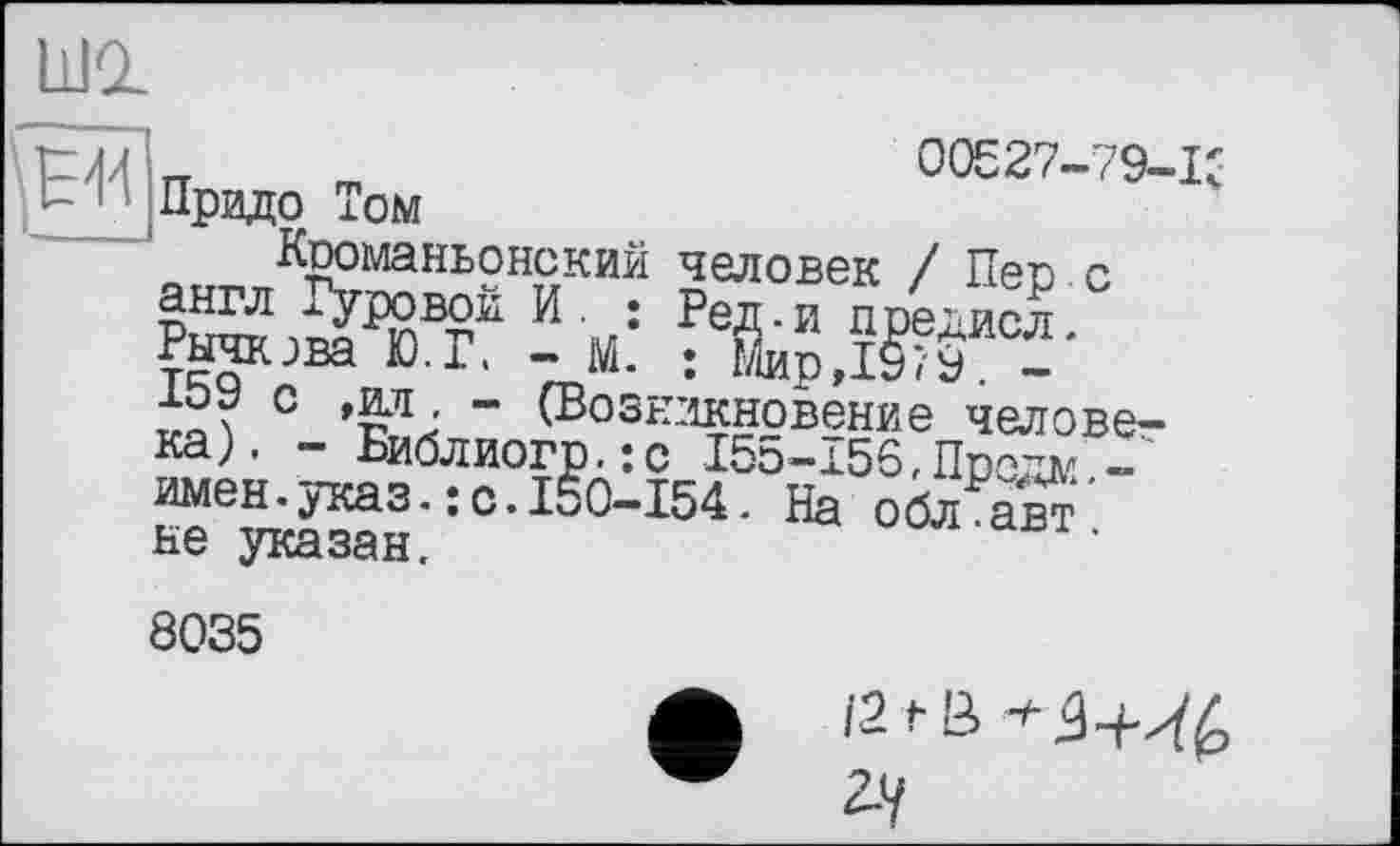 ﻿Ldd
]£л7| m	00527-79-1'
Прадо Том
Кроманьонский человек / Пев с англ суровой. И. ; Ред-и предисл. Рычкзва Ю.Г, - М. : Мир,197у. -хоу с ,ад, - (Возникновение человека). - Библиогр.:с І55-І56,Прадм -имен.указ.: с.150-154. На обл авт не указан.
8035
121 й *34-^ 2-У